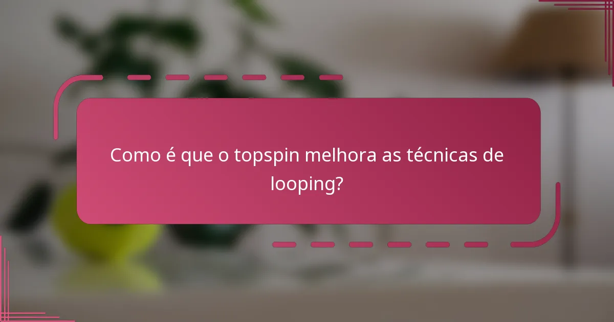 Como é que o topspin melhora as técnicas de looping?
