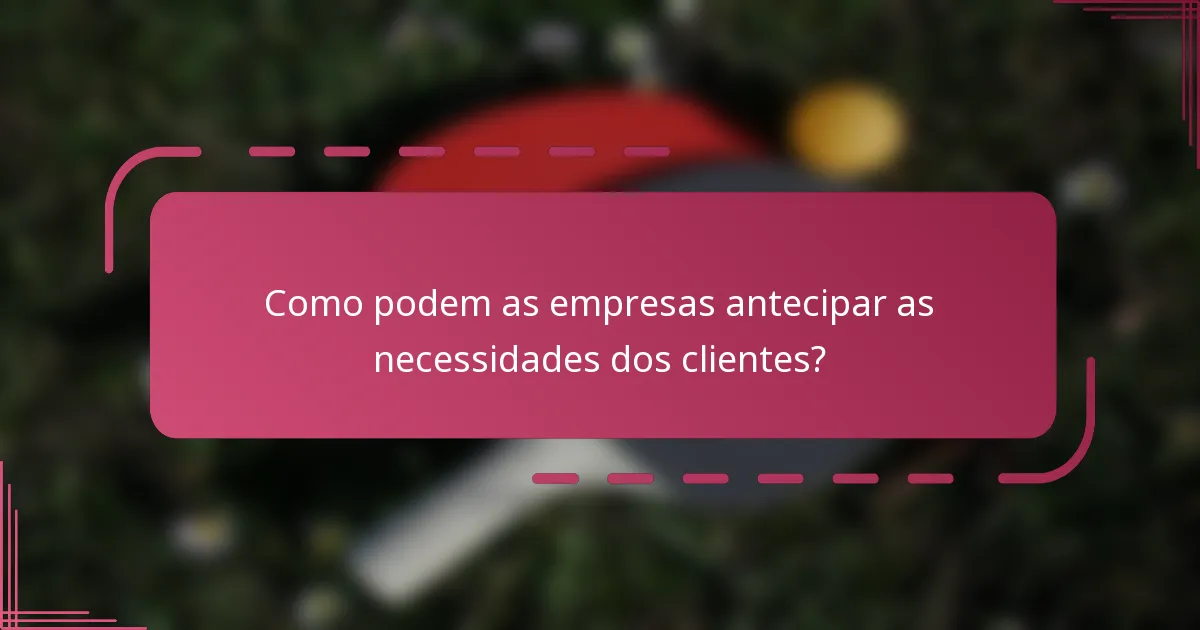 Como podem as empresas antecipar as necessidades dos clientes?