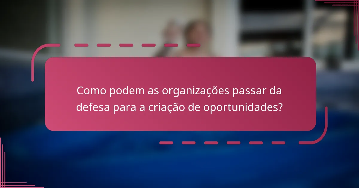 Como podem as organizações passar da defesa para a criação de oportunidades?