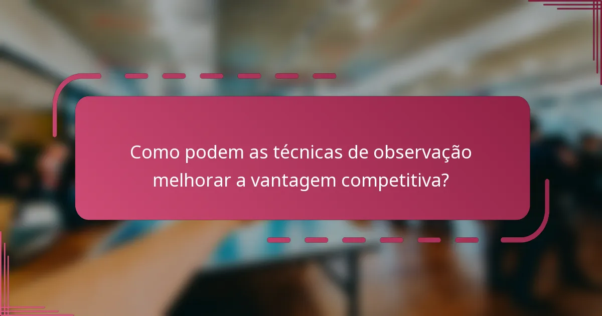 Como podem as técnicas de observação melhorar a vantagem competitiva?