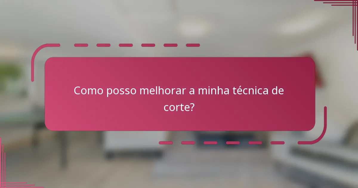 Como posso melhorar a minha técnica de corte?